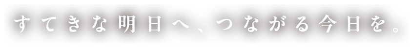すてきな明日へ、つながる今日を。